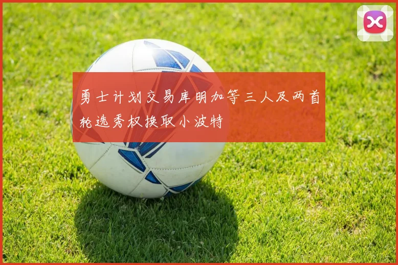 勇士计划交易库明加等三人及两首轮选秀权换取小波特