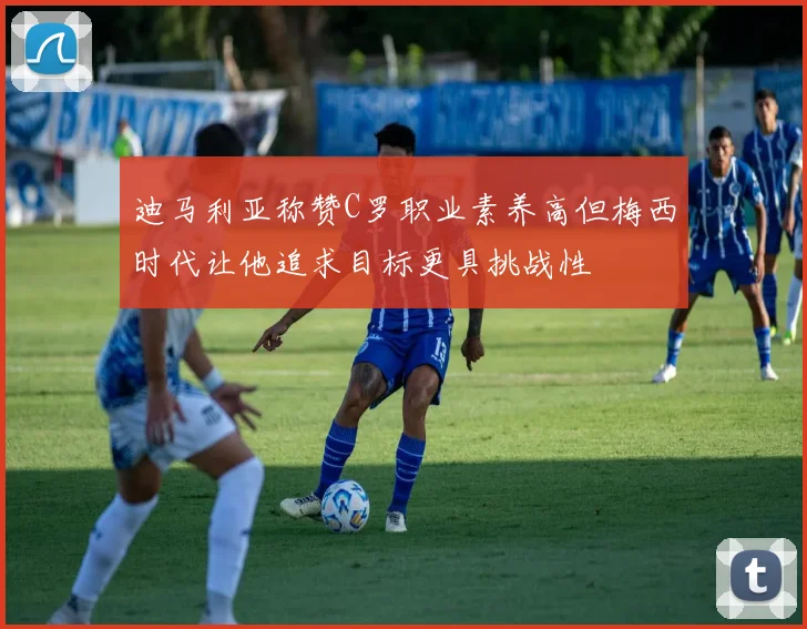迪马利亚称赞C罗职业素养高但梅西时代让他追求目标更具挑战性