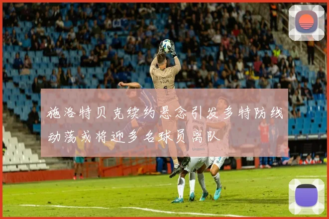施洛特贝克续约悬念引发多特防线动荡或将迎多名球员离队