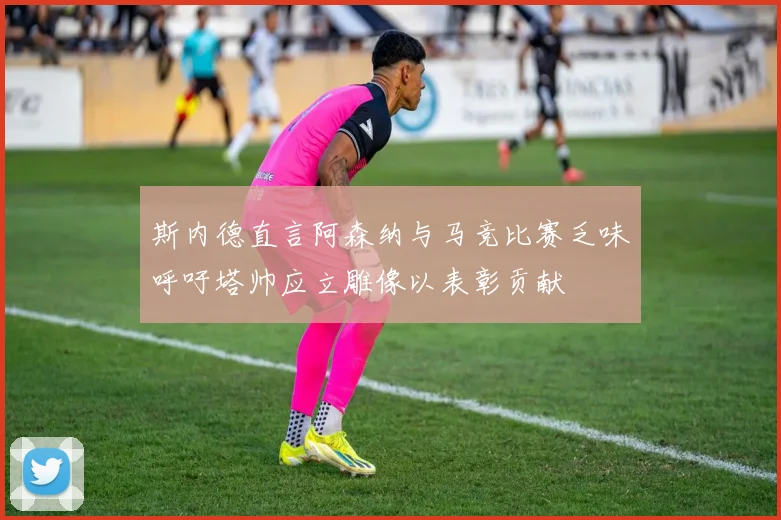 斯内德直言阿森纳与马竞比赛乏味呼吁塔帅应立雕像以表彰贡献
