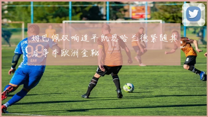 姆巴佩双响追平凯恩哈兰德紧随其后争夺欧洲金靴