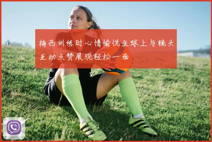 梅西训练时心情愉悦坐球上与镜头互动点赞展现轻松一面