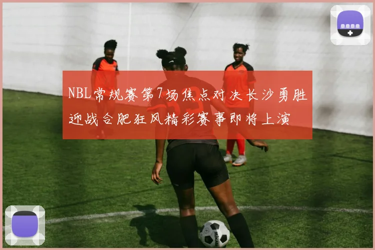 NBL常规赛第7场焦点对决长沙勇胜迎战合肥狂风精彩赛事即将上演