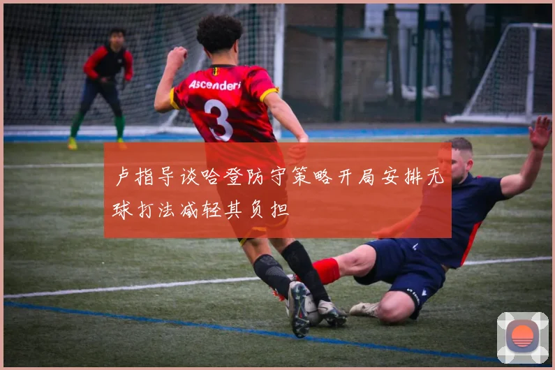 卢指导谈哈登防守策略开局安排无球打法减轻其负担