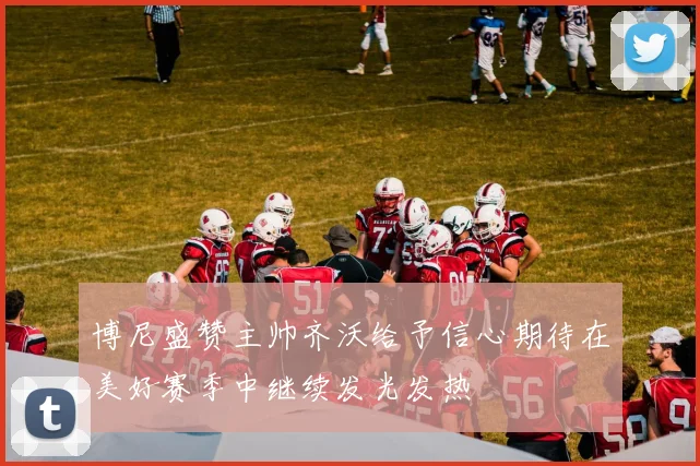 博尼盛赞主帅齐沃给予信心期待在美好赛季中继续发光发热