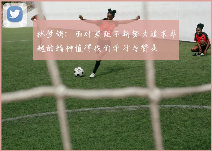 林梦鸽：面对差距不断努力追求卓越的精神值得我们学习与赞美
