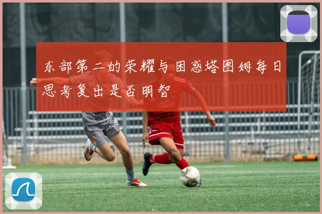 东部第二的荣耀与困惑塔图姆每日思考复出是否明智