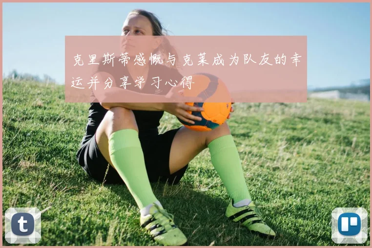 克里斯蒂感慨与克莱成为队友的幸运并分享学习心得