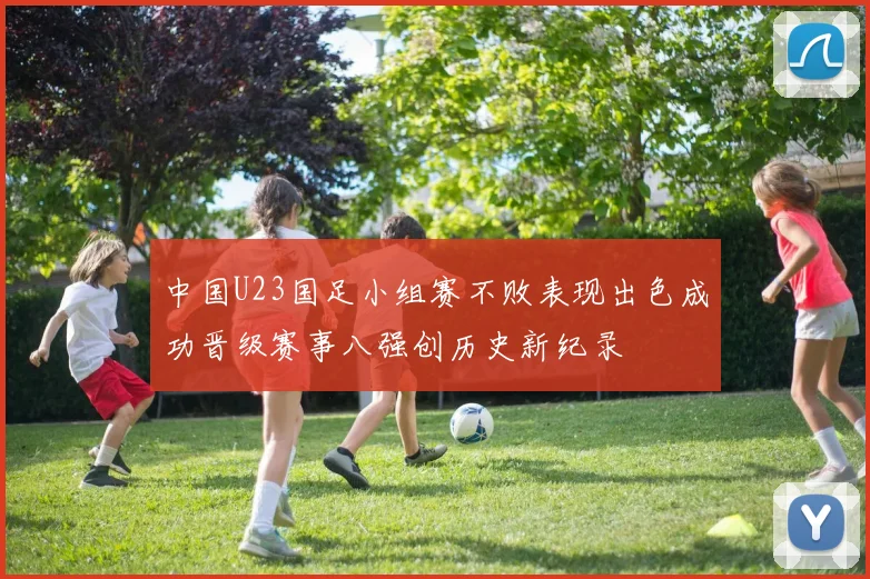 中国U23国足小组赛不败表现出色成功晋级赛事八强创历史新纪录