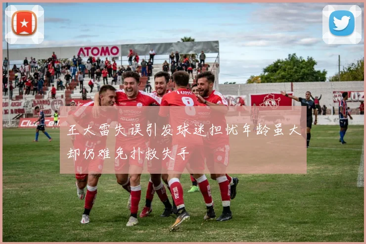 王大雷失误引发球迷担忧年龄虽大却仍难免扑救失手