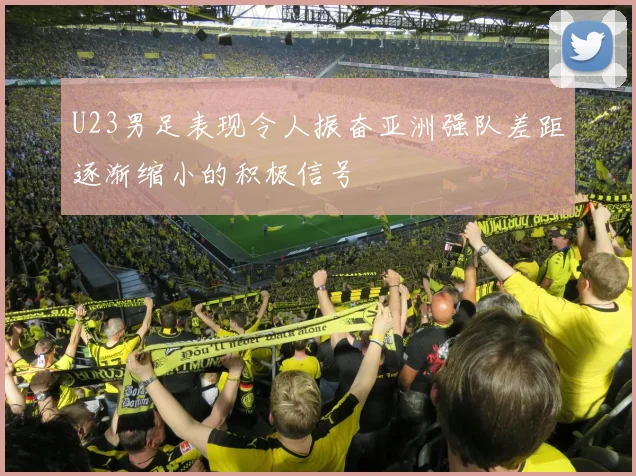 U23男足表现令人振奋亚洲强队差距逐渐缩小的积极信号