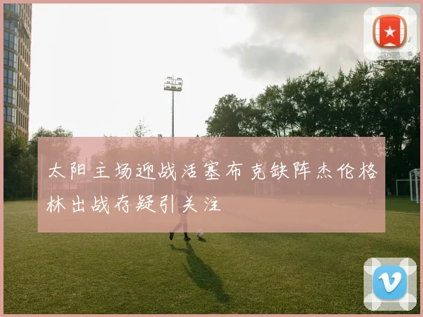 太阳主场迎战活塞布克缺阵杰伦格林出战存疑引关注