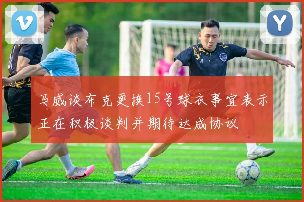 马威谈布克更换15号球衣事宜表示正在积极谈判并期待达成协议