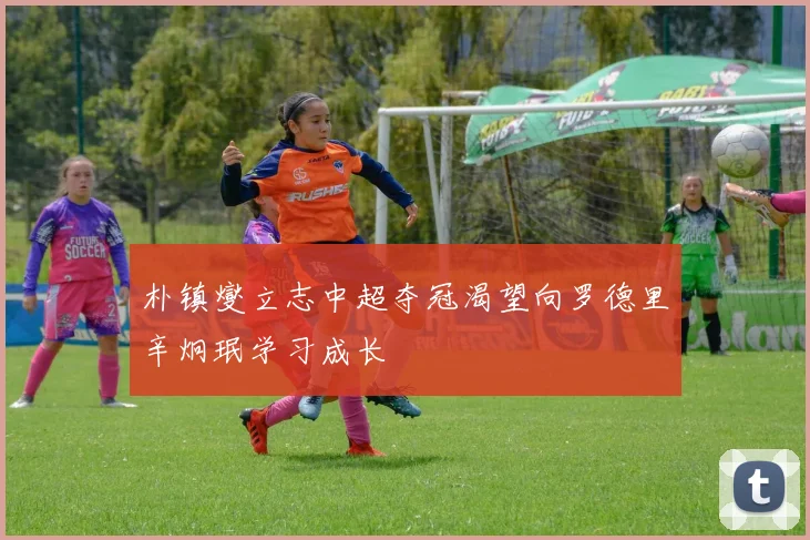 朴镇燮立志中超夺冠渴望向罗德里辛炯珉学习成长